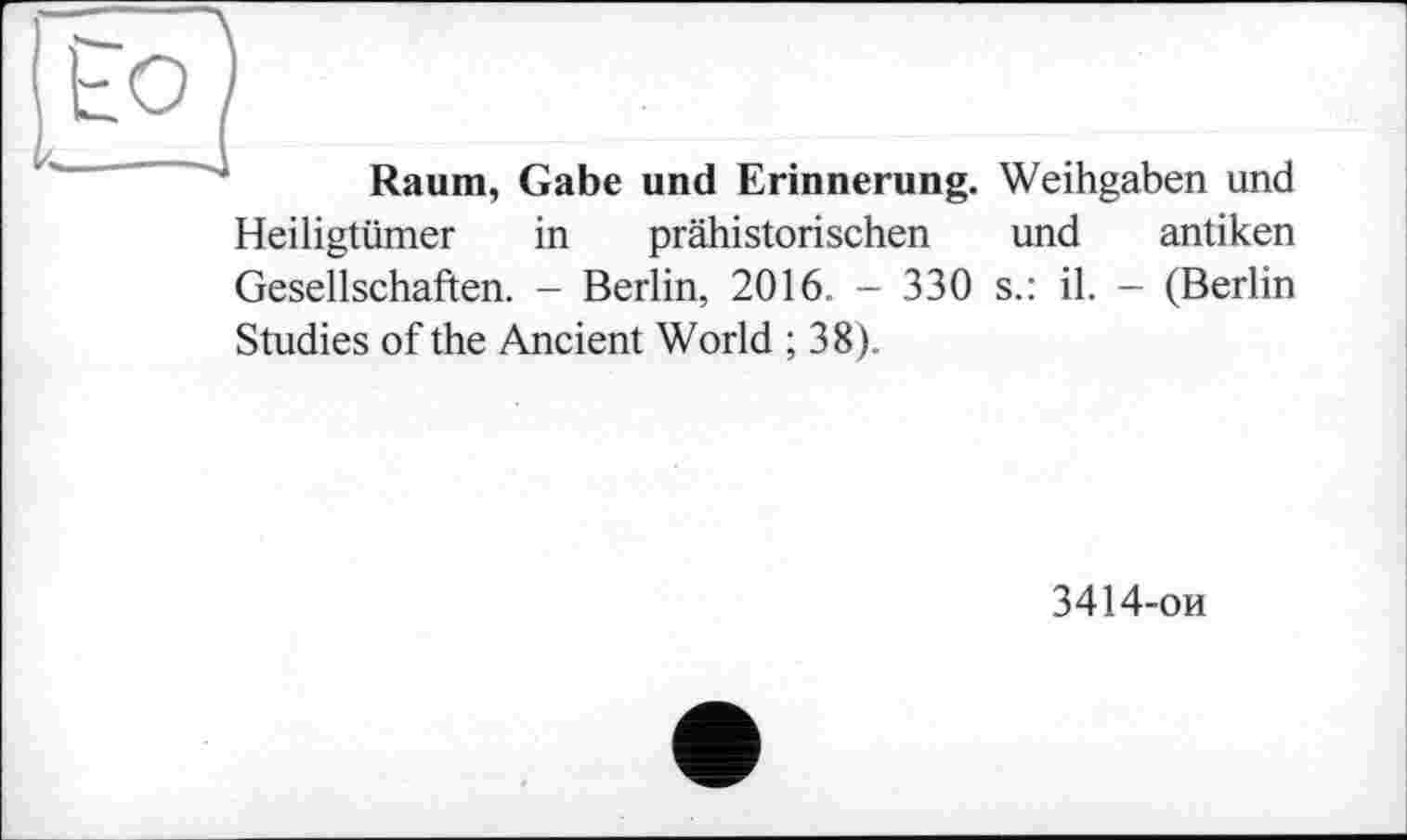 ﻿Raum, Gabe und Erinnerung. Weihgaben und Heiligtümer in prähistorischen und antiken Gesellschaften. - Berlin, 2016. - 330 s.: il. - (Berlin Studies of the Ancient World ; 38).
3414-ои